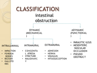 CLASSIFICATION
intestinal
obstruction
DYNAMIC
(MECHANICAL
)
ADYNAMIC
(FUNCTIONAL
)
• PARALYTIC ILEUS
• MESENTERIC
VASCULAR
OCCLUSION
• PSEUDO
OBSTRUCT
INTRALUMINAL INTRAMURAL EXTRAMURAL
• IMPACTION
• FOREIGN
BODIES
• BEZOAR
• GALLSTO
NES
• CONGENITA
L ATRESIA
• STRICTURE
• MALIGNANC
Y
• ADHESION
• HERNIA
• VOLVULUS
• INTUSSUCCEPTION
 