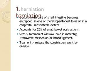 1.
herniation
⚫ Occurs when part of small intestine becomes
entrapped in one of theretroperitoneal fossa or in a
congenital mesenteric defect.
⚫ Accounts for 20% of small bowel obstruction.
⚫ Sites :- foramen of winslow, hole in mesentry,
transverse mesocolon or broad ligament.
⚫ Treament :- release the constriction agent by
division
 