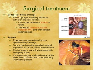 Surgical treatment
   Endoscopic biliary drainage
      Endoscopic sphincterotomy with stone
        extraction and stent insertion
           CBD stones removed in 90-95% of
              cases
           Therapeutic mortality 4.7% and
              morbidity 10%, lower than surgical
              decompression

   Surgery
      Emergency surgery replaced by non-
        operative biliary drainage
      Once acute cholangitis controlled, surgical
        exploration of CBD for difficult stone removal
      Elective surgery: low M & M compared with
        emergency survey
      If emergent surgery, choledochotomy carries
        lower M&M compared with cholecystectomy
        with CBD exploration
 