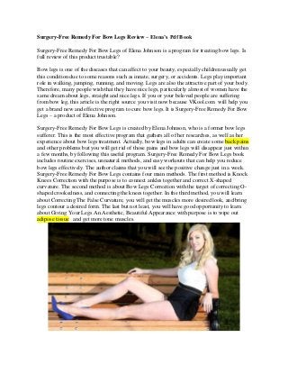 Surgery-Free Remedy For Bow Legs Review – Elena’s Pdf Book
Surgery-Free Remedy For Bow Legs of Elena Johnson is a program for treating bow legs. Is
full review of this product trustable?
Bow legs is one of the diseases that can affect to your beauty, especially children usually get
this condition due to some reasons such as innate, surgery, or accidents. Legs play important
role in walking, jumping, running, and moving. Legs are also the attractive part of your body.
Therefore, many people wish that they have nice legs, particularly almost of women have the
same dream about legs, straight and nice legs. If you or your beloved people are suffering
from bow leg, this article is the right source you visit now because VKool.com will help you
get a brand new and effective program to cure bow legs. It is Surgery-Free Remedy For Bow
Legs – a product of Elena Johnson.
Surgery-Free Remedy For Bow Legs is created by Elena Johnson, who is a former bow legs
sufferer. This is the most effective program that gathers all of her researches, as well as her
experience about bow legs treatment. Actually, bow legs in adults can create some back pains
and other problems but you will get rid of those pains and bow legs will disappear just within
a few months, by following this useful program. Surgery-Free Remedy For Bow Legs book
includes routine exercises, unnatural methods, and easy workouts that can help you reduce
bow legs effectively. The author claims that you will see the positive change just in a week.
Surgery-Free Remedy For Bow Legs contains four main methods. The first method is Knock
Knees Correction with the purpose is to connect ankles together and correct X-shaped
curvature. The second method is about Bow Legs Correction with the target of correcting O-
shaped crookedness, and connecting the knees together. In the third method, you will learn
about Correcting The False Curvature, you will get the muscles more desired look, and bring
legs contour a desired form. The last but not least, you will have good opportunity to learn
about Giving Your Legs An Aesthetic, Beautiful Appearance with purpose is to wipe out
adipose tissue and get more tone muscles.
 