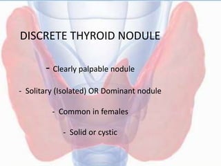 DISCRETE THYROID NODULE
- Clearly palpable nodule
- Solitary (Isolated) OR Dominant nodule
- Common in females
- Solid or cystic
 
