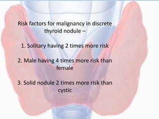 Risk factors for malignancy in discrete
thyroid nodule –
1. Solitary having 2 times more risk
2. Male having 4 times more risk than
female
3. Solid nodule 2 times more risk than
cystic
 