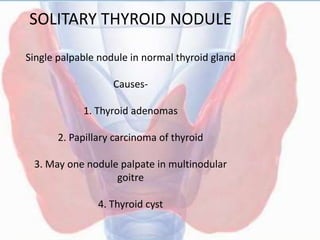 SOLITARY THYROID NODULE
Single palpable nodule in normal thyroid gland
Causes-
1. Thyroid adenomas
2. Papillary carcinoma of thyroid
3. May one nodule palpate in multinodular
goitre
4. Thyroid cyst
 