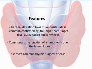 Features-
- Tracheal deviation towards opposite side is
common confirmed by ,trail sign ,three-finger
test , auscultation and x-ray neck.
- Commonest site junction of isthmus with one
of the lateral lobes.
- It is most common thyroid surgical disease.
 