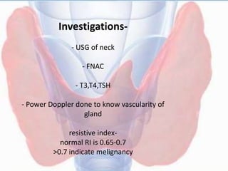 Investigations-
- USG of neck
- FNAC
- T3,T4,TSH
- Power Doppler done to know vascularity of
gland
resistive index-
normal RI is 0.65-0.7
>0.7 indicate melignancy
 