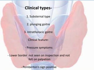 Clinical types-
1. Substernal type
2. plunging goitre
3. Intrathoracic goitre
Clinical feature-
- Pressure symptoms
- Lower border not seen on inspection and not
felt on palpation
- Pemberton’s sign positive
 