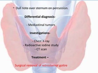 - Dull note over sternum on percussion.
Differential diagnosis-
- Mediastinal tumors
Investigations-
- Chest X-ray
- Radioactive iodine study
- CT scan
Treatment –
Surgical removal of retrosternal goitre
 