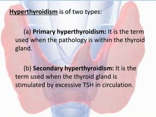 Hyperthyroidism is of two types:
(a) Primary hyperthyroidism: It is the term
used when the pathology is within the thyroid
gland.
(b) Secondary hyperthyroidism: It is the
term used when the thyroid gland is
stimulated by excessive TSH in circulation.
 