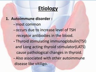 Etiology
1. Autoimmune disorder :
- most common
- occurs due to increase level of TSH
receptor antibodies in the blood.
- Thyroid stimulating immunoglobulin(TSI)
and Long acting thyroid stimulator(LATS)
cause pathological changes in thyroid.
- Also associated with other autoimmune
disease like vitiligo.
 