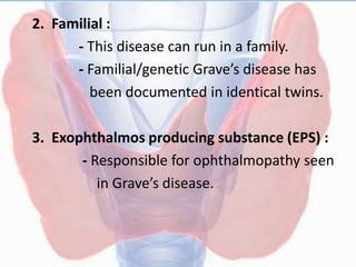 2. Familial :
- This disease can run in a family.
- Familial/genetic Grave’s disease has
been documented in identical twins.
3. Exophthalmos producing substance (EPS) :
- Responsible for ophthalmopathy seen
in Grave’s disease.
 