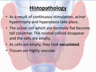 Histopathology
• As a result of continuous stimulation, acinar
hypertrophy and hyperplasia take place.
• The acinar cell which are normally flat become
tall columnar. The normal colloid disappear
and the cells are empty.
• As cells are empty, they look vacuolated.
• Tissues are highly vascular.
 