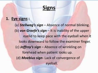 Signs
1. Eye signs :
(a) Stellwag’s sign – Absence of normal blinking.
(b) von Graefe’s sign – It is inability of the upper
eyelid to keep pace with the eyeball when it
looks downward to follow the examiner finger.
(c) Joffroy’s sign – Absence of wrinkling on
forehead when patient looks up.
(d) Moebius sign- Lack of convergence of
eyeball.
 