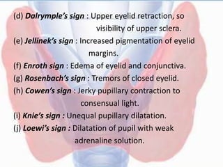 (d) Dalrymple’s sign : Upper eyelid retraction, so
visibility of upper sclera.
(e) Jellinek’s sign : Increased pigmentation of eyelid
margins.
(f) Enroth sign : Edema of eyelid and conjunctiva.
(g) Rosenbach’s sign : Tremors of closed eyelid.
(h) Cowen’s sign : Jerky pupillary contraction to
consensual light.
(i) Knie’s sign : Unequal pupillary dilatation.
(j) Loewi’s sign : Dilatation of pupil with weak
adrenaline solution.
 