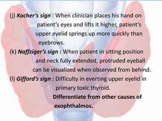 (j) Kocher’s sign : When clinician places his hand on
patient’s eyes and lifts it higher, patient’s
upper eyelid springs up more quickly than
eyebrows.
(k) Naffziger’s sign : When patient in sitting position
and neck fully extended, protruded eyeball
can be visualized when observed from behind.
(l) Gifford’s sign : Difficulty in everting upper eyelid in
primary toxic thyroid.
Differentiate from other causes of
exophthalmos.
 