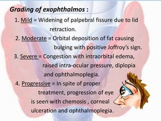Grading of exophthalmos :
1. Mild = Widening of palpebral fissure due to lid
retraction.
2. Moderate = Orbital deposition of fat causing
bulging with positive Joffroy’s sign.
3. Severe = Congestion with intraorbital edema,
raised intra-ocular pressure, diplopia
and ophthalmoplegia.
4. Progressive = In spite of proper
treatment, progression of eye
is seen with chemosis , corneal
ulceration and ophthalmoplegia.
 