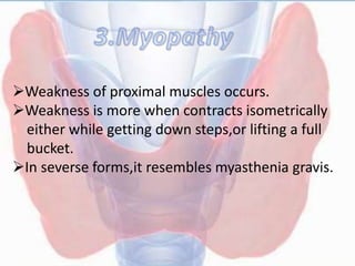 Weakness of proximal muscles occurs.
Weakness is more when contracts isometrically
either while getting down steps,or lifting a full
bucket.
In severse forms,it resembles myasthenia gravis.
 