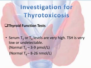 Thyroid Function Tests
• Serum T3 or T4 levels are very high. TSH is very
low or undetectable.
(Normal T3 – 3-9 pmol/L)
(Normal T4 – 8-26 nmol/L)
 