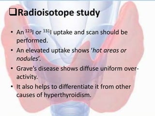 Radioisotope study
• An 123I or 131I uptake and scan should be
performed.
• An elevated uptake shows ‘hot areas or
nodules’.
• Grave’s disease shows diffuse uniform over-
activity.
• It also helps to differentiate it from other
causes of hyperthyroidism.
 