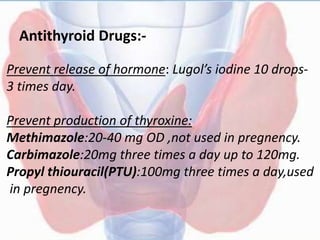 Antithyroid Drugs:-
Prevent release of hormone: Lugol’s iodine 10 drops-
3 times day.
Prevent production of thyroxine:
Methimazole:20-40 mg OD ,not used in pregnency.
Carbimazole:20mg three times a day up to 120mg.
Propyl thiouracil(PTU):100mg three times a day,used
in pregnency.
 