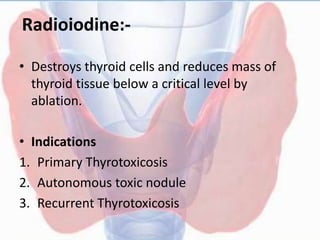 Radioiodine:-
• Destroys thyroid cells and reduces mass of
thyroid tissue below a critical level by
ablation.
• Indications
1. Primary Thyrotoxicosis
2. Autonomous toxic nodule
3. Recurrent Thyrotoxicosis
 