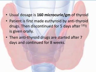 • Usual dosage is 160 microcurie/gm of thyroid
• Patient is first made euthyroid by anti-thyroid
drugs. Then discontinued for 5 days after 131I
is given orally.
• Then anti-thyroid drugs are started after 7
days and continued for 8 weeks.
 