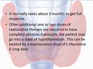 • It normally takes about 3 months to get full
response.
• Often additional one or two doses of
radioiodine therapy are required to have
complete ablation.Eventually the patient may
go into a state of hypothyroidism. This can be
tackled by a maintenance dose of L-thyroixine
0.1mg daily.
 