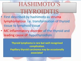 HASHIMOTO’S
THYROIDITIS
• First described by hashimoto as struma
lymphomatosa i.e. transformation of thyroid
tissue to lymphoid tissue
• MC inflammatory disorder of the thyroid and
leading cause of hypothyroidism
Thyroid lymphoma is rare but well recognized
complication.
Papillary thyroid carcinoma may be occasionally
associated.
 
