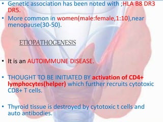 • Genetic association has been noted with ;HLA B8 DR3
DR5.
• More common in women(male:female,1:10),near
menopause(30-50).
ETIOPATHOGENESIS
• It is an AUTOIMMUNE DISEASE.
• THOUGHT TO BE INITIATED BY activation of CD4+
lymphocytes(helper) which further recruits cytotoxic
CD8+ T cells.
• Thyroid tissue is destroyed by cytotoxic t cells and
auto antibodies.
 