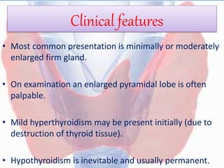 Clinical features
• Most common presentation is minimally or moderately
enlarged firm gland.
• On examination an enlarged pyramidal lobe is often
palpable.
• Mild hyperthyroidism may be present initially (due to
destruction of thyroid tissue).
• Hypothyroidism is inevitable and usually permanent.
 