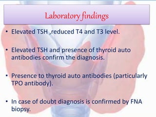 Laboratory findings
• Elevated TSH ,reduced T4 and T3 level.
• Elevated TSH and presence of thyroid auto
antibodies confirm the diagnosis.
• Presence to thyroid auto antibodies (particularly
TPO antibody).
• In case of doubt diagnosis is confirmed by FNA
biopsy.
 