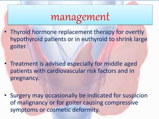 management
• Thyroid hormone replacement therapy for overtly
hypothyroid patients or in euthyroid to shrink large
goiter.
• Treatment is advised especially for middle aged
patients with cardiovascular risk factors and in
pregnancy.
• Surgery may occasionally be indicated for suspicion
of malignancy or for goiter causing compressive
symptoms or cosmetic deformity.
 