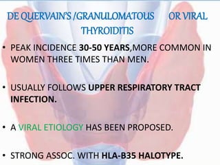 DE QUERVAIN’S /GRANULOMATOUS OR VIRAL
THYROIDITIS
• PEAK INCIDENCE 30-50 YEARS,MORE COMMON IN
WOMEN THREE TIMES THAN MEN.
• USUALLY FOLLOWS UPPER RESPIRATORY TRACT
INFECTION.
• A VIRAL ETIOLOGY HAS BEEN PROPOSED.
• STRONG ASSOC. WITH HLA-B35 HALOTYPE.
 