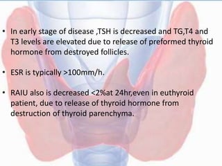 • In early stage of disease ,TSH is decreased and TG,T4 and
T3 levels are elevated due to release of preformed thyroid
hormone from destroyed follicles.
• ESR is typically >100mm/h.
• RAIU also is decreased <2%at 24hr,even in euthyroid
patient, due to release of thyroid hormone from
destruction of thyroid parenchyma.
 