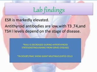 Lab findings
ESR is markedly elevated.
Antithyroid antibodies are low,with T3 ,T4,and
TSH l levels depend on the stage of disease.
*RAIU IS DECREASED DURING HYPERTHYROID
STATES(DISTINGUISHING FROM GRVES DISEASE)
*IN DOUBT;FNAC SHOW GIANT MULTINUCLEATED CELLS.
 