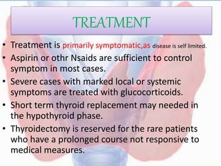 TREATMENT
• Treatment is primarily symptomatic,as disease is self limited.
• Aspirin or othr Nsaids are sufficient to control
symptom in most cases.
• Severe cases with marked local or systemic
symptoms are treated with glucocorticoids.
• Short term thyroid replacement may needed in
the hypothyroid phase.
• Thyroidectomy is reserved for the rare patients
who have a prolonged course not responsive to
medical measures.
 