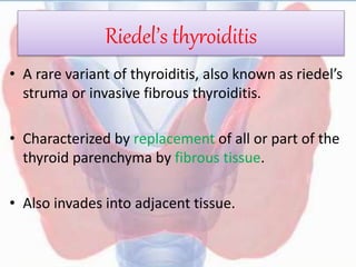 Riedel’s thyroiditis
• A rare variant of thyroiditis, also known as riedel’s
struma or invasive fibrous thyroiditis.
• Characterized by replacement of all or part of the
thyroid parenchyma by fibrous tissue.
• Also invades into adjacent tissue.
 
