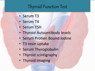 Thyroid Function Test
• Serum T3
• Serum T4
• Serum TSH
• Thyroid Autoantibody levels
• Serum Protien Bound Iodine
• T3 resin uptake
• Serum Thyroglobulin
• Thyroid scintigraphy
• Thyroid imaging
 