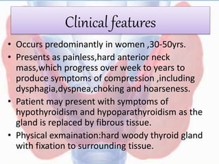 Clinical features
• Occurs predominantly in women ,30-50yrs.
• Presents as painless,hard anterior neck
mass,which progress over week to years to
produce symptoms of compression ,including
dysphagia,dyspnea,choking and hoarseness.
• Patient may present with symptoms of
hypothyroidism and hypoparathyroidism as the
gland is replaced by fibrous tissue.
• Physical exmaination:hard woody thyroid gland
with fixation to surrounding tissue.
 