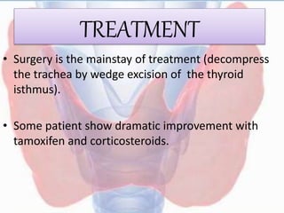 TREATMENT
• Surgery is the mainstay of treatment (decompress
the trachea by wedge excision of the thyroid
isthmus).
• Some patient show dramatic improvement with
tamoxifen and corticosteroids.
 