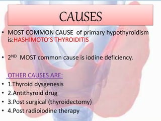 CAUSES
• MOST COMMON CAUSE of primary hypothyroidism
is:HASHIMOTO’S THYROIDITIS
• 2ND MOST common cause is iodine deficiency.
OTHER CAUSES ARE:
• 1.Thyroid dysgenesis
• 2.Antithyroid drug
• 3.Post surgical (thyroidectomy)
• 4.Post radioiodine therapy
 