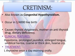 CRETINISM:
• Also known as Congenital Hypothyroidism.
• Occur in 1/4000 live birth
• Causes thyroid dysgenesis, mother on anti thyroid
drug, dietary deficiency.
• CLINICAL FEATURES:
Hypotonia, prolonged jaundice, enlarged tongue,
umblical hernia, coarse or thick skin, hoarse cry.
• TREATMENT:
L thyroxine once a day morning orally.
 