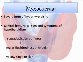 Myxoedema:
• Severe form of hypothyroidism.
• Clinical feature: all sign and symptoms of
hypothyroidism
+
supraclavicular puffiness
+
malar flush(redness at cheek)
+
yellow tinge to skin
 