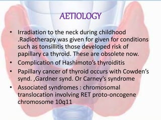 AETIOLOGY
• Irradiation to the neck during childhood
.Radiotherapy was given for given for conditions
such as tonsillitis those developed risk of
papillary ca thyroid. These are obsolete now.
• Complication of Hashimoto’s thyroiditis
• Papillary cancer of thyroid occurs with Cowden’s
synd. ,Gardner synd. Or Carney’s syndrome
• Associated syndromes : chromosomal
translocation involving RET proto-oncogene
chromosome 10q11
 