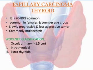 PAPILLARY CARCINOMA
THYROID
• It is 70-80% common
• common in females & younger age group
• Slowly progressive & less aggressive tumor
• Commonly multicentric
WOOLNER CLASSIFICATION:
i. Occult primary (>1.5 cm)
ii. Intrathyroidal
iii. Extra thyroidal
 