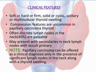 CLINICAL FEATURES
• Soft or hard or firm, solid or cystic, solitary
or multinodular thyroid swelling
• Compression features are uncommon in
papillary carcinoma thyroid
• Often discrete lymph nodes in the
neck(40%) are palpable
• May present with secondaries in neck lymph
nodes with occult primary
• NOTE: Papillary carcinoma can be offered
as a clinical diagnosis only in the presence of
significant lymph nodes in the neck along
with a thyroid swelling.
 