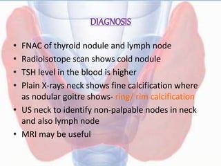 DIAGNOSIS
• FNAC of thyroid nodule and lymph node
• Radioisotope scan shows cold nodule
• TSH level in the blood is higher
• Plain X-rays neck shows fine calcification where
as nodular goitre shows- ring/ rim calcification
• US neck to identify non-palpable nodes in neck
and also lymph node
• MRI may be useful
 
