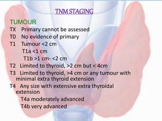 TNMSTAGING
TUMOUR
TX Primary cannot be assessed
T0 No evidence of primary
T1 Tumour <2 cm
T1a <1 cm
T1b >1 cm- <2 cm
T2 Limited to thyroid, >2 cm but < 4cm
T3 Limited to thyroid, >4 cm or any tumour with
minimal extra thyroid extension
T4 Any size with extensive extra thyroidal
extension
T4a moderately advanced
T4b very advanced
 