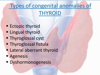  Ectopic thyroid
 Lingual thyroid
 Thyroglossal cyst
 Thyroglossal fistula
 Lateral aberrant thyroid
 Agenesis
 Dyshormonogenesis
Types of congenital anomalies of
THYROID
 