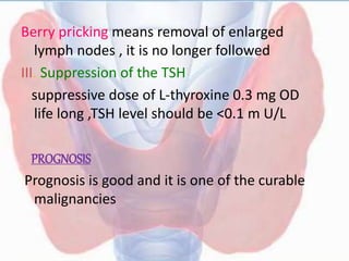 Berry pricking means removal of enlarged
lymph nodes , it is no longer followed
III. Suppression of the TSH
suppressive dose of L-thyroxine 0.3 mg OD
life long ,TSH level should be <0.1 m U/L
PROGNOSIS
Prognosis is good and it is one of the curable
malignancies
 