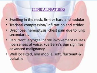 CLINICAL FEATURES
• Swelling in the neck, firm or hard and nodular
• Tracheal compression/ infiltration and stridor
• Dyspnoea, hemoptysis, chest pain due to lung
secondaries
• Recurrent laryngeal nerve involvement causes
hoarseness of voice, +ve Berry’s sign signifies
advanced malignancy
• Well localized, non mobile, soft, fluctuant &
pulsatile
 